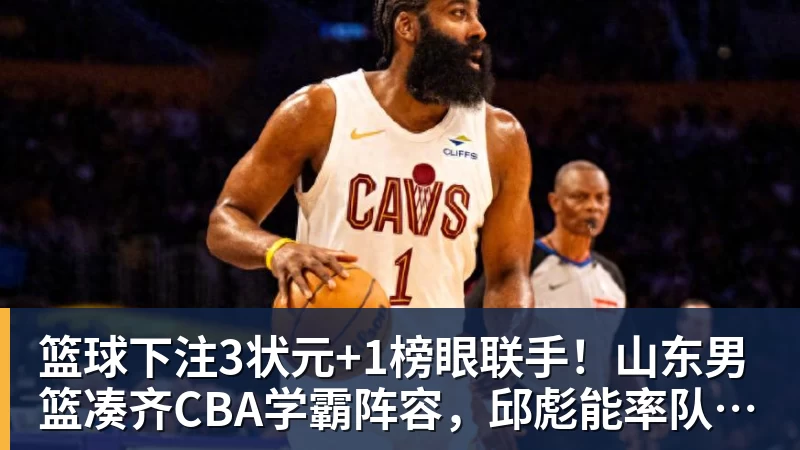 篮球下注3状元+1榜眼联手！山东男篮凑齐CBA学霸阵容，邱彪能率队夺冠吗？