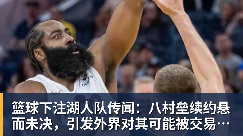篮球下注湖人队传闻：八村垒续约悬而未决，引发外界对其可能被交易的猜测