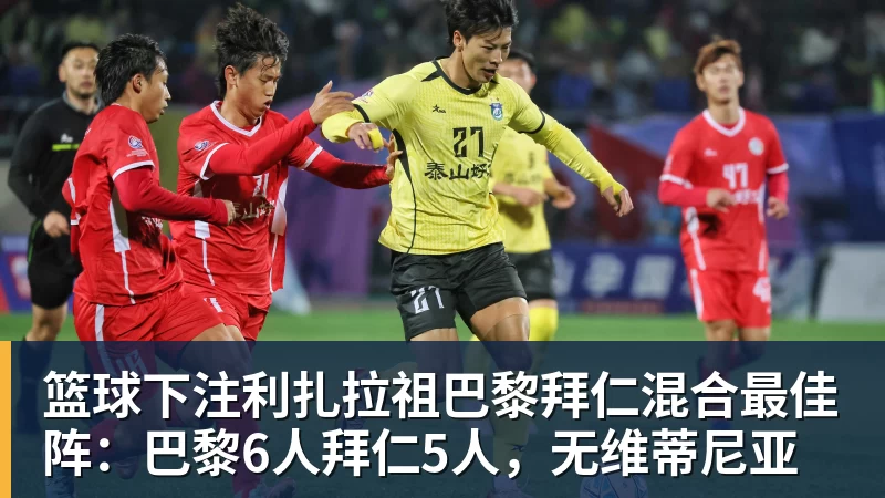 篮球下注利扎拉祖巴黎拜仁混合最佳阵：巴黎6人拜仁5人，无维蒂尼亚
