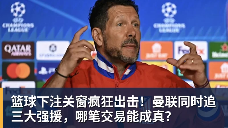 篮球下注关窗疯狂出击！曼联同时追三大强援，哪笔交易能成真？