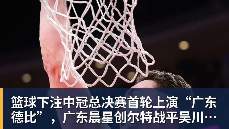 篮球下注中冠总决赛首轮上演“广东德比”,广东晨星创尔特战平吴川青年