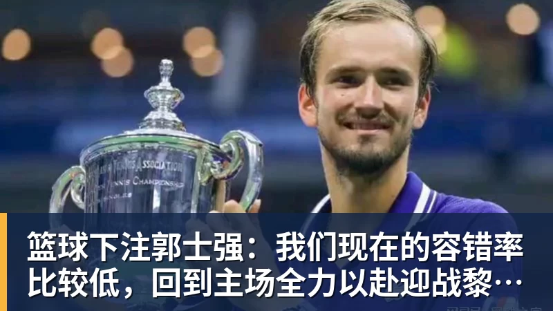 篮球下注郭士强：我们现在的容错率比较低，回到主场全力以赴迎战黎巴嫩
