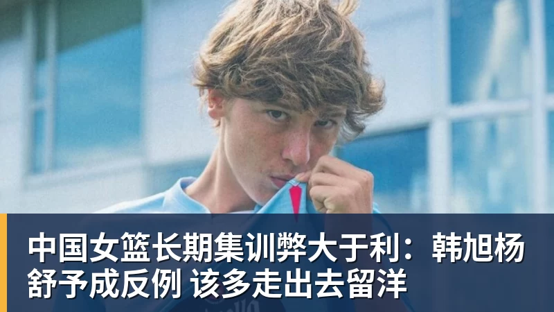 中国女篮长期集训弊大于利：韩旭杨舒予成反例 该多走出去留洋