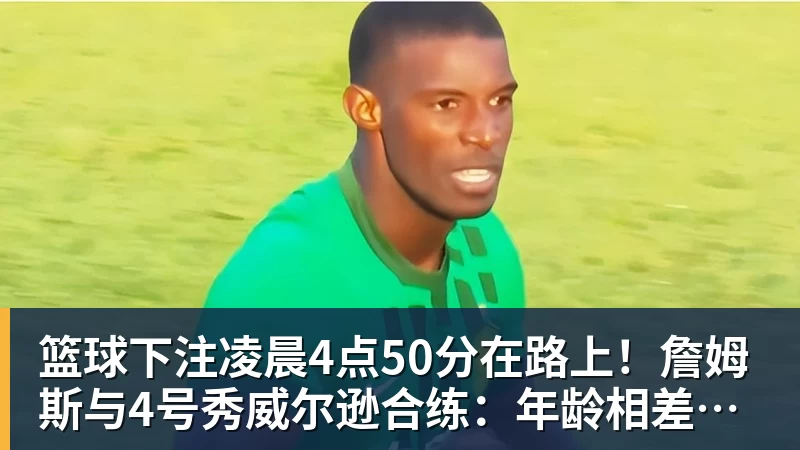 篮球下注凌晨4点50分在路上！詹姆斯与4号秀威尔逊合练：年龄相差超21岁