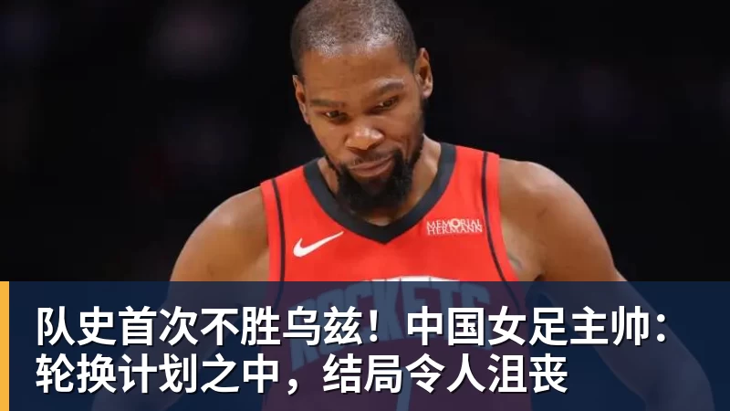 队史首次不胜乌兹!中国女足主帅:轮换计划之中,结局令人沮丧