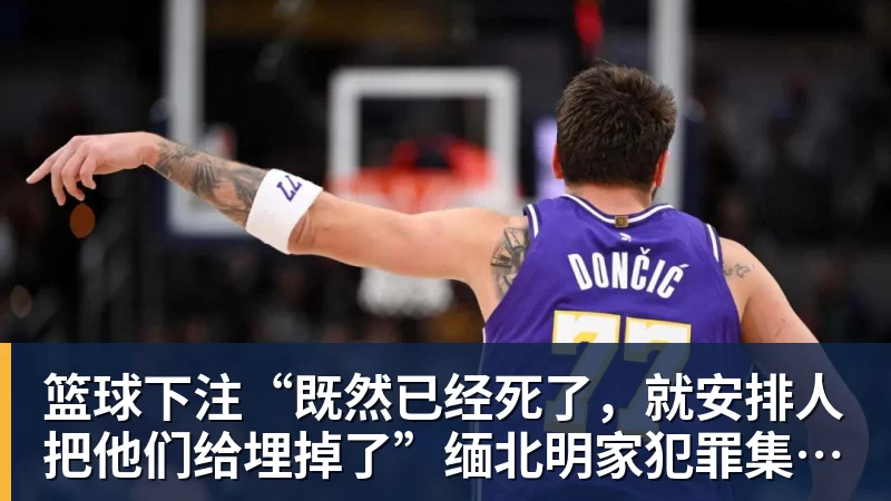 篮球下注“既然已经死了，就安排人把他们给埋掉了”缅北明家犯罪集团杀害中国人细节获披露